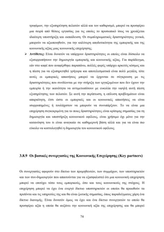 74
τροφίμων, την εξυπηρέτηση πελατών αλλά και τον καθαρισμό, μπορεί να προσφέρει
μια σειρά από θέσεις εργασίας για τις οποίες το προσωπικό ίσως να χρειάζεται
ιδιαίτερη υποστήριξη και εκπαίδευση. Οι συμπληρωματικές δραστηριότητες γενικά,
μπορούν να αξιοποιηθούν, για την καλύτερη αποδοτικότητα της εμπορικής και της
κοινωνικής αξίας μιας κοινωνικής επιχείρησης.
 Αντίθετες: Είναι δυνατόν να υπάρχουν δραστηριότητες οι οποίες είναι δύσκολο να
εξισορροπήσουν την δημιουργία εμπορικής και κοινωνικής αξίας. Για παράδειγμα,
εάν στο καφέ που αναφέρθηκε παραπάνω, πολλές φορές υπάρχει αρκετός κόσμος και
η πίεση για να εξυπηρετηθεί γρήγορα και αποτελεσματικά είναι πολύ μεγάλη, τότε
αυτές οι εμπορικές απαιτήσεις μπορεί να έρχονται σε σύγκρουση με τις
δραστηριότητες που συνδέονται με την στήριξη των εργαζομένων που δεν έχουν την
εμπειρία ή την ικανότητα να αντιμετωπίσουν με ευκολία την υψηλή αυτή πίεση
εξυπηρέτησης των πελατών. Σε αυτή την περίπτωση, η επίλυση προβλημάτων είναι
απαραίτητη, έτσι ώστε οι εμπορικές και οι κοινωνικές απαιτήσεις να είναι
ισορροπημένες ή τουλάχιστον να μπορούν να συνυπάρξουν. Το να είναι μια
επιχείρηση συγκεκριμένη για το ποιες δραστηριότητες είναι κρίσιμης σημασίας για τη
δημιουργία και υποστήριξη κοινωνικού οφέλους, είναι χρήσιμο όχι μόνο για την
κατανόηση του τι είναι αναγκαίο σε καθημερινή βάση αλλά και για να είναι πιο
εύκολο να κοστολογηθεί η δημιουργία του κοινωνικού οφέλους.
3.8.9 Οι βασικές συνεργασίες της Κοινωνικής Επιχείρησης (Key partners)
Οι συνεργασίες αφορούν στο δίκτυο των προμηθευτών, των συμμάχων, των υποστηρικτών
και των συν-δημιουργών που απαιτούνται για να εξασφαλιστεί ότι μια κοινωνική επιχείρηση
μπορεί να επιτύχει τόσο τους εμπορικούς, όσο και τους κοινωνικούς της στόχους. Η
επιχείρηση μπορεί να έχει ένα ενεργό δίκτυο υποστηρικτών οι οποίοι θα προωθούν τα
προϊόντα και τις υπηρεσίες της και θα είναι ζωτικής σημασίας, όπως παραδείγματος χάρη ένα
δίκτυο διανομής. Είναι δυνατόν όμως να έχει και ένα δίκτυο συνεργατών το οποίο θα
προσφέρει αξία η οποία θα αυξάνει την κοινωνική αξία της επιχείρησης και θα μπορεί
 