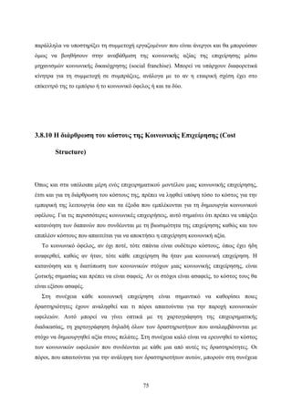 75
παράλληλα να υποστηρίξει τη συμμετοχή εργαζομένων που είναι άνεργοι και θα μπορούσαν
όμως να βοηθήσουν στην αναβάθμιση της κοινωνικής αξίας της επιχείρησης μέσω
μηχανισμών κοινωνικής δικαιόχρησης (social franchise). Μπορεί να υπάρχουν διαφορετικά
κίνητρα για τη συμμετοχή σε συμπράξεις, ανάλογα με το αν η εταιρική σχέση έχει στο
επίκεντρό της το εμπόριο ή το κοινωνικό όφελος ή και τα δύο.
3.8.10 Η διάρθρωση του κόστους της Κοινωνικής Επιχείρησης (Cost
Structure)
Όπως και στα υπόλοιπα μέρη ενός επιχειρηματικού μοντέλου μιας κοινωνικής επιχείρησης,
έτσι και για τη διάρθρωση του κόστους της, πρέπει να ληφθεί υπόψη τόσο το κόστος για την
εμπορική της λειτουργία όσο και τα έξοδα που εμπλέκονται για τη δημιουργία κοινωνικού
οφέλους. Για τις περισσότερες κοινωνικές επιχειρήσεις, αυτό σημαίνει ότι πρέπει να υπάρξει
κατανόηση των δαπανών που συνδέονται με τη βιωσιμότητα της επιχείρησης καθώς και του
επιπλέον κόστους που απαιτείται για να αποκτήσει η επιχείρηση κοινωνική αξία.
Το κοινωνικό όφελος, αν όχι ποτέ, τότε σπάνια είναι ουδέτερο κόστους, όπως έχει ήδη
αναφερθεί, καθώς αν ήταν, τότε κάθε επιχείρηση θα ήταν μια κοινωνική επιχείρηση. Η
κατανόηση και η διατύπωση των κοινωνικών στόχων μιας κοινωνικής επιχείρησης, είναι
ζωτικής σημασίας και πρέπει να είναι σαφείς. Αν οι στόχοι είναι ασαφείς, το κόστος τους θα
είναι εξίσου ασαφές.
Στη συνέχεια κάθε κοινωνική επιχείρηση είναι σημαντικό να καθορίσει ποιες
δραστηριότητες έχουν αναληφθεί και τι πόροι απαιτούνται για την παροχή κοινωνικών
ωφελειών. Αυτό μπορεί να γίνει οπτικά με τη χαρτογράφηση της επιχειρηματικής
διαδικασίας, τη χαρτογράφηση δηλαδή όλων των δραστηριοτήτων που αναλαμβάνονται με
στόχο να δημιουργηθεί αξία στους πελάτες. Στη συνέχεια καλό είναι να ερευνηθεί το κόστος
των κοινωνικών ωφελειών που συνδέονται με κάθε μια από αυτές τις δραστηριότητες. Οι
πόροι, που απαιτούνται για την ανάληψη των δραστηριοτήτων αυτών, μπορούν στη συνέχεια
 