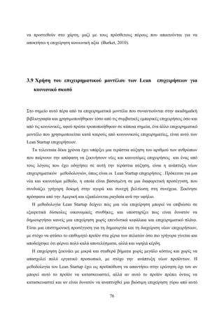 76
να προστεθούν στο χάρτη, μαζί με τους πρόσθετους πόρους που απαιτούνται για να
αποκτήσει η επιχείρηση κοινωνική αξία (Burket, 2010).
3.9 Χρήση του επιχειρηματικού μοντέλου των Lean επιχειρήσεων για
κοινωνικό σκοπό
Στο σημείο αυτό πέρα από τα επιχειρηματικά μοντέλα που συναντιούνται στην ακαδημαϊκή
βιβλιογραφία και χρησιμοποιήθηκαν τόσο από τις συμβατικές εμπορικές επιχειρήσεις όσο και
από τις κοινωνικές, αφού πρώτα τροποποιήθηκαν σε κάποια σημεία, ένα άλλο επιχειρηματικό
μοντέλο που χρησιμοποιείται κατά καιρούς από κοινωνικούς επιχειρηματίες, είναι αυτό των
Lean Startup επιχειρήσεων.
Τα τελευταία δέκα χρόνια έχει υπάρξει μια τεράστια αύξηση του αριθμού των ανθρώπων
που παίρνουν την απόφαση να ξεκινήσουν νέες και καινοτόμες επιχειρήσεις και ένας από
τους λόγους που έχει οδηγήσει σε αυτή την τεράστια αύξηση, είναι η ανάπτυξη νέων
επιχειρηματικών μεθοδολογιών, όπως είναι οι Lean Startup επιχειρήσεις . Πρόκειται για μια
νέα και καινοτόμα μέθοδο, η οποία είναι βασισμένη σε μια διαφορετική προσέγγιση, που
συνδυάζει γρήγορη δοκιμή στην αγορά και συνεχή βελτίωση στη συνέχεια. Ξεκίνησε
πρόσφατα από την Αμερική και εξαπλώνεται ραγδαία ανά την υφήλιο.
Η μεθοδολογία Lean Startup δείχνει πώς μια νέα επιχείρηση μπορεί να επιβιώσει σε
εξαιρετικά δύσκολες οικονομικές συνθήκες, και υποστηρίζει πως είναι δυνατόν να
δημιουργήσει κανείς μια επιχείρηση χωρίς επενδυτικά κεφάλαια και επιχειρηματικό πλάνο.
Είναι μια επιστημονική προσέγγιση για τη δημιουργία και τη διαχείριση νέων επιχειρήσεων,
με στόχο να φτάσει το επιθυμητό προϊόν στα χέρια των πελατών όσο πιο γρήγορα γίνεται και
αποδείχτηκε ότι φέρνει πολύ καλά αποτελέσματα, αλλά και υψηλά κέρδη.
Η επιχείρηση ξεκινάει με μικρά και σταθερά βήματα χωρίς μεγάλο κόστος και χωρίς να
απασχολεί πολύ εργατικό προσωπικό, με στόχο την ανάπτυξη νέων προϊόντων. Η
μεθοδολογία του Lean Startup έχει ως προϋπόθεση να απαντήσει στην ερώτηση όχι του αν
μπορεί αυτό το προϊόν να κατασκευαστεί, αλλά αν αυτό το προϊόν πρέπει όντως να
κατασκευαστεί και αν είναι δυνατόν να αναπτυχθεί μια βιώσιμη επιχείρηση γύρω από αυτό
 