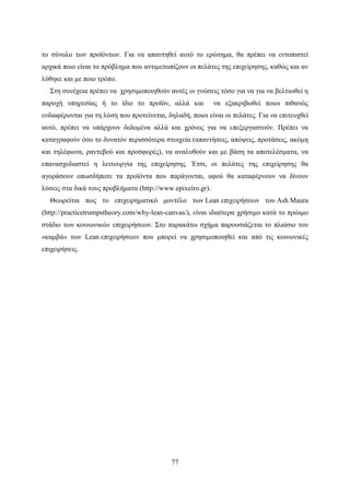 77
το σύνολο των προϊόντων. Για να απαντηθεί αυτό το ερώτημα, θα πρέπει να εντοπιστεί
αρχικά ποιο είναι το πρόβλημα που αντιμετωπίζουν οι πελάτες της επιχείρησης, καθώς και αν
λύθηκε και με ποιο τρόπο.
Στη συνέχεια πρέπει να χρησιμοποιηθούν αυτές οι γνώσεις τόσο για να για να βελτιωθεί η
παροχή υπηρεσίας ή το ίδιο το προϊόν, αλλά και να εξακριβωθεί ποιοι πιθανώς
ενδιαφέρονται για τη λύση που προτείνεται, δηλαδή, ποιοι είναι οι πελάτες. Για να επιτευχθεί
αυτό, πρέπει να υπάρχουν δεδομένα αλλά και χρόνος για να επεξεργαστούν. Πρέπει να
καταγραφούν όσο το δυνατόν περισσότερα στοιχεία (απαντήσεις, απόψεις, προτάσεις, ακόμη
και τηλέφωνα, ραντεβού και προσφορές), να αναλυθούν και με βάση τα αποτελέσματα, να
επανασχεδιαστεί η λειτουργία της επιχείρησης. Έτσι, οι πελάτες της επιχείρησης θα
αγοράσουν οπωσδήποτε τα προϊόντα που παράγονται, αφού θα καταφέρνουν να δίνουν
λύσεις στα δικά τους προβλήματα (http://www.epixeiro.gr).
Θεωρείται πως το επιχειρηματικό μοντέλο των Lean επιχειρήσεων του Ash Maura
(http://practicetrumpstheory.com/why-lean-canvas/), είναι ιδιαίτερα χρήσιμο κατά το πρώιμο
στάδιο των κοινωνικών επιχειρήσεων. Στο παρακάτω σχήμα παρουσιάζεται το πλαίσιο του
«καμβά» των Lean επιχειρήσεων που μπορεί να χρησιμοποιηθεί και από τις κοινωνικές
επιχειρήσεις.
 