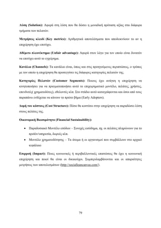 79
Λύση (Solution): Αφορά στη λύση που θα δώσει η μοναδική πρόταση αξίας στα διάφορα
τμήματα των πελατών.
Μετρήσεις κλειδί (Key metrics): Αριθμητικά αποτελέσματα που αποδεικνύουν το αν η
επιχείρηση έχει επιτύχει.
Αθέμιτο πλεονέκτημα (Unfair advantage): Αφορά στον λόγο για τον οποίο είναι δυνατόν
να επιτύχει αυτό το εγχείρημα.
Κανάλια (Channels): Τα κανάλια είναι, όπως και στις προηγούμενες περιπτώσεις, ο τρόπος
με τον οποίο η επιχείρηση θα προσεγγίσει τις διάφορες κατηγορίες πελατών της.
Κατηγορίες Πελατών (Customer Segments): Ποιους έχει ανάγκη η επιχείρηση να
κινητοποιήσει για να πραγματοποιήσει αυτό το επιχειρηματικό μοντέλο, πελάτες, χρήστες,
επενδυτές( χρηματοδότες), εθελοντές κλπ. Στο στάδιο αυτό καταγράφονται και όσοι από τους
παραπάνω ενδέχεται να κάνουν το πρώτο βήμα (Early Adopters).
Δομή του κόστους (Cost Structure): Πόσο θα κοστίσει στην επιχείρηση να παραδώσει λύση
στους πελάτες της.
Οικονομική Βιωσιμότητα (Financial Sustainability):
 Παραδοσιακό Μοντέλο εσόδων – Συνεχές εισόδημα, πχ. οι πελάτες πληρώνουν για το
προϊόν/υπηρεσία, δωρεές κλπ.
 Μοντέλο χρηματοδότησης – Τα άτομα ή οι οργανισμοί που συμβάλλουν στο αρχικό
κεφάλαιο
Επιρροή (Impact): Ποιες κοινωνικές ή περιβαλλοντικές επιπτώσεις θα έχει η κοινωνική
επιχείρηση και ποιοί θα είναι οι δικαιούχοι. Συμπεριλαμβάνονται και οι απαραίτητες
μετρήσεις των αποτελεσμάτων (http://socialleancanvas.com/).
 