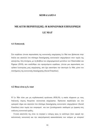81
ΚΕΦΑΛΑΙΟ 4
ΜΕΛΕΤΗ ΠΕΡΙΠΤΩΣΗΣ: Η ΚΟΙΝΩΝΙΚΗ ΕΠΙΧΕΙΡΗΣΗ
LE MAT
4.1 Εισαγωγή
Στο κεφάλαιο γίνεται παρουσίαση της κοινωνικής επιχείρησης Le Mat που βρίσκεται στην
Ιταλία και αποτελεί ένα σύστημα δικαιόχρησης κοινωνικών επιχειρήσεων στον τομέα της
φιλοξενίας. Στη συνέχεια, με τη βοήθεια του επιχειρηματικού μοντέλου των Osterwalder και
Pigneur (2010), που αναλύθηκε στο προηγούμενο κεφάλαιο, γίνεται μια παρουσίαση του
τρόπου λειτουργίας μιας επιχείρησης, που έχει αποκτήσει την επωνυμία Le Mat, μέσω του
συστήματος της κοινωνικής δικαιόχρησης (Social Franchise).
4.2 Ποια είναι η Le mat
Η Le Mat είναι μια μη κερδοσκοπική οργάνωση (Μ.Κ.Ο), η οποία σύμφωνα με τους
Ιταλικούς νόμους θεωρείται «κοινωνική επιχείρηση». Πρόκειται παράλληλα για ένα
εμπορικό σήμα και αποτελεί ένα σύστημα δικαιόχρησης κοινωνικών επιχειρήσεων (Social
Franchise) στον τομέα του τουρισμού και των ξενοδοχειακών υποδομών με έμφαση στις
ευάλωτες κοινωνικά ομάδες.
Γενική αποστολή της είναι να στραφεί ο κόσμος προς το καλύτερο όσον αφορά την
πολιτιστική, κοινωνική και την επαγγελματική αποκατάσταση των ατόμων με ιστορικό
 