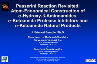 Passerini Reaction Revisited:
Atom-Economical Construction of
-Hydroxy--Aminoamides,
-Ketoamide Protease Inhibitors and
-Ketoamide Natural Products
J. Edward Semple, Ph.D.
Department of Medicinal Chemistry
Corvas International, Inc.
3030 Science Park Road
San Diego, CA 92121
&
Structural Bioinformatics
10929 Technology Place
San Diego, CA 92127
International Conference on Multicomponent Reactions,
Combinatorial and Related Chemistry,
Genova, Italy, April 14-16, 2003
 