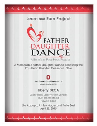 Learn and Earn Project
A Memorable Father Daughter Dance Benefiting the
Ross Heart Hospital, Columbus, Ohio
Liberty DECA
Olentangy Liberty High School
3584 Home Road
Powell, Ohio
Lila Appaya, Ashley Mager and Katie Best
April 25, 2015
 
