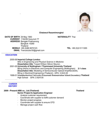 Chatawut Rasamimongkol
DATE OF BIRTH 29 May 1983 NATIONALITY Thai
CURRENT
ADDRESS
1192/89 Sukumvit 77
Bangjak Prakhanong
Bangkok 10260
Thailand
MOBILE +66 (0)86 6670123 TEL +66 (0)2 0111265
EMAIL Tranceziztor30@gmail.com
EDUCATION
2005-06 Imperial College London
MSc in Engineering and Physical Science in Medicine
Dissertation title: Toward Wilson Silicon Neuron.
2001-05 University of Nottingham / Thammasat University Thailand
BEng (Hons) in Electronic and Computer Engineering (Nottingham) 2:1 class
Dissertation title: Modeling of Semiconductor Optical Amplifier(SOA).
BEng in Electrical Engineering (Thailand) - GPA: 3.04/4.00
1998-01 Srinakharinwirot University:Prasarnmit Demonstration School (Secondary) Thailand
High School GPA: 2.92/4.00
CAREER
HISTORY
2009 - Present ABB co., Ltd (Thailand) Thailand
Senior Project & Application Engineer
· Analyze customer requirement
· Coordinate with supplier to fulfill customer demand
· Monitor project progress
· Coordinate with supplier to ensure OTD
· Manage project cash flow
 