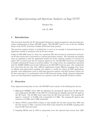 IF signal processing and Spectrum Analyzer on Sage UCTT
Renshou Dai
July 25, 2003
1 Introduction
This document describes the IF (Intermediate-Frequency) signal management and processing pro-
cedures implemented on Sage’s RF-DSP board. This RF-DSP board is one of the key building
blocks of the UCTT (Universal- Cellular (PCS)-Test-Tool) product.
The spectrum analyzer feature is included here to serve as an example in demonstrating how an
application module is interfaced with the IF data stream.
Unlike the DS1-DSP board [1], where two continuous DS1 data streams are processed in real-time,
the IF data stream here is processed in a capture-and-analyze manner. The capturing and analysis
steps are pipelined so that the application module has better real-time response to external test
signal. But no matter how fast the response appears to be, this RF-DSP board was not designed
to handle continuous IF stream in real-time fashion. To a large extent, the complexities associated
with the McBSP, EDMA and circular buﬀering on the DS1-DSP board are gone. The complexities
here come from the fact that, ﬁrst, diﬀerent applications require diﬀerent sampling rates, hence
an eﬃcient poly-phase-based sampling rate adaptor is needed for almost all DSP applications,
secondly, some applications (such as wide-band spectrum analyzer and fault location) require the
IF data capturing to be synchronized with the RF-front-end tuning, thirdly, frequency-dependent
(and even time-dependent) equalizations are required to face the analog RF hardware realities.
2 Overview
From signal processing point of view, this RF-DSP board consists of the following key devices:
1. High-speed (60MHz) 14-bit ADC for digitizing the incoming IF signal from the RF board,
and a high-speed (60 MHz) 14-bit DAC for transmitting the digitally generated IF signal to
the RF board. The 60 MHz clock comes from the RF front-end board. The incoming IF
signal is “centered” at 10 MHz with a bandwidth of 5 MHz. The outgoing IF signal is also
centered at 10 MHz with 5 MHz bandwidth.
2. Xilinx’s FPGA (named PLD in Figure 1) that handles the the data stream from ADC and
the data stream to DAC. A portion of the PLD is also clocked by the 60 MHz sampling clock
from the RF front-end board.
3. Sampling SRAM used by PLD to temporarily store the captured data stream from ADC
1
 