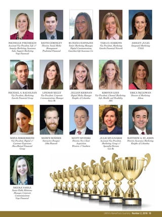 MICHELLE FISCHBACH
Assistant Vice President, Life &
Annuity Marketing, Insurance
Sales Support Marketing
Voya Financial
KEITH GORMLEY
Director, Social Media
Management
Prudential Financial
RUMANA HAFESJEE
Senior Marketing Manager,
Digital Communications
Guardian Life Insurance Co.
TARA D. HARKINS
Vice President, Marketing
Lincoln Financial Network
ASHLEY JULIG
Integrated Marketing
USAA
MICHAEL A. KAZANJIAN
Vice President, Marketing
Lincoln Financial Group
LINDSAY KELLY
Vice President, Corporate
Communications Manager
Swiss Re
JILLIAN KIERNAN
Digital Media Manager
Knights of Columbus
KIRSTEN LEES
Vice President, Channel Marketing,
Life, Health, and Disability
AIG
ERICA MCGOWAN
Director of Marketing
Athene
SHIVA MIRHOSSEINI
Vice President, Digital &
Customer Experience
MassMutual Financial
Group
SHAWN SEMMES
Interactive Designer
John Hancock
SCOTT SIVINSKI
Director, New Client
Acquisition
Western & Southern
JULIE SPUGNARDI
Assistant Vice President,
Marketing, Group &
Specialty Division
Gen Re
MATTHEW A. ST. JOHN
Director, Insurance Marketing
Knights of Columbus
NICOLE VASILE
Senior Public Relations
Manager, Corporate
Communications
Voya Financial
LIMRA’s MarketFacts Quarterly / Number 2, 2016 19
 