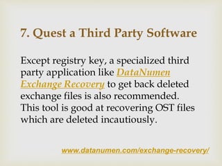 www.datanumen.com/exchange-recovery/
7. Quest a Third Party Software
Except registry key, a specialized third
party application like DataNumen
Exchange Recovery to get back deleted
exchange files is also recommended.
This tool is good at recovering OST files
which are deleted incautiously.
 