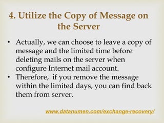 www.datanumen.com/exchange-recovery/
4. Utilize the Copy of Message on
the Server
• Actually, we can choose to leave a copy of
message and the limited time before
deleting mails on the server when
configure Internet mail account.
• Therefore, if you remove the message
within the limited days, you can find back
them from server.
 