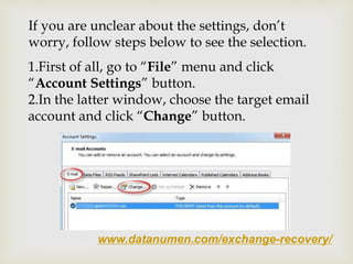www.datanumen.com/exchange-recovery/
If you are unclear about the settings, don’t
worry, follow steps below to see the selection.
1.First of all, go to “File” menu and click
“Account Settings” button.
2.In the latter window, choose the target email
account and click “Change” button.
 