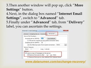 www.datanumen.com/exchange-recovery/
3.Then another window will pop up, click “More
Settings” button.
4.Next, in the dialog box named “Internet Email
Settings”, switch to “Advanced” tab.
5.Finally under “Advanced” tab, from “Delivery”
label, you can ascertain the settings.
 