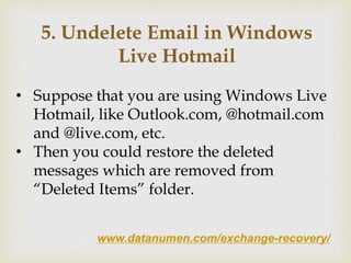 www.datanumen.com/exchange-recovery/
5. Undelete Email in Windows
Live Hotmail
• Suppose that you are using Windows Live
Hotmail, like Outlook.com, @hotmail.com
and @live.com, etc.
• Then you could restore the deleted
messages which are removed from
“Deleted Items” folder.
 