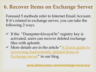 www.datanumen.com/exchange-recovery/
6. Recover Items on Exchange Server
Foresaid 5 methods refer to Internet Email Account.
If it’s related to exchange server, you can take the
following 2 ways.
 If the “DumpsterAlwaysOn” registry key is
activated, users can recover deleted exchange
files with aplomb.
 More details are in the article “A Quick guide to
recovering inadvertently deleted items in
Exchange server” in our blog.
 