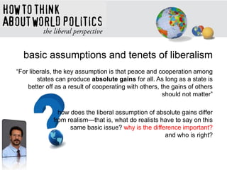 basic assumptions and tenets of liberalism
―For liberals, the key assumption is that peace and cooperation among
states can produce absolute gains for all. As long as a state is
better off as a result of cooperating with others, the gains of others
should not matter‖
how does the liberal assumption of absolute gains differ
from realism—that is, what do realists have to say on this
same basic issue? why is the difference important?
and who is right?
 