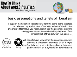 basic assumptions and tenets of liberalism
to support their position, liberals draw from the same game-theoretic
models used by realists, one of the most salient of which is the
prisoners’ dilemma. if you recall, realist use the prisoner‘s dilemma
to suggest that cooperation is unlikely because of the
inherent lack of trust between two actors …
yet, liberals have shown that the prisoner‘s dilemma
scenario is unrealistic: it is based on on a single
interaction between parties. in the real world, however,
parties interact on a repeated (or iterated) basis
 