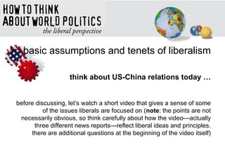 basic assumptions and tenets of liberalism
think about US-China relations today …
before discussing, let‘s watch a short video that gives a sense of some
of the issues liberals are focused on (note: the points are not
necessarily obvious, so think carefully about how the video—actually
three different news reports—reflect liberal ideas and principles.
there are additional questions at the beginning of the video itself)
 