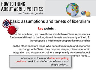 basic assumptions and tenets of liberalism
key points …
on the one hand, we have those who believe China represents a
fundamental threat to the long-term interests and security of the US:
they propose a hostile non-cooperative relationship
on the other hand are those who benefit from trade and economic
exchange with China: they propose deeper, closer economic
integration and cooperation. others are primarily concerned about
human rights…
advocates of these and other competing
positions seek to and often do influence and
shape policy ...
 