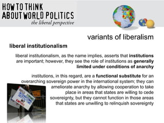 variants of liberalism
liberal institutionalism
liberal institutionalism, as the name implies, asserts that institutions
are important; however, they see the role of institutions as generally
limited under conditions of anarchy
institutions, in this regard, are a functional substitute for an
overarching sovereign power in the international system; they can
ameliorate anarchy by allowing cooperation to take
place in areas that states are willing to cede
sovereignty, but they cannot function in those areas
that states are unwilling to relinquish sovereignty
 