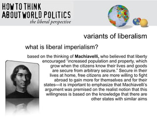 variants of liberalism
what is liberal imperialism?
based on the thinking of Machiavelli, who believed that liberty
encouraged ―increased population and property, which
grow when the citizens know their lives and goods
are secure from arbitrary seizure.‖ Secure in their
lives at home, free citizens are more willing to fight
abroad to gain more for themselves and for their
states—it is important to emphasize that Machiavelli‘s
argument was premised on the realist notion that this
willingness is based on the knowledge that there are
other states with similar aims
 