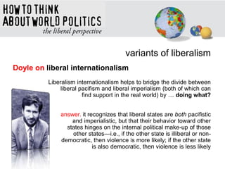 variants of liberalism
Doyle on liberal internationalism
Liberalism internationalism helps to bridge the divide between
liberal pacifism and liberal imperialism (both of which can
find support in the real world) by … doing what?
answer. it recognizes that liberal states are both pacifistic
and imperialistic, but that their behavior toward other
states hinges on the internal political make-up of those
other states—i.e., if the other state is illiberal or non-
democratic, then violence is more likely; if the other state
is also democratic, then violence is less likely
 