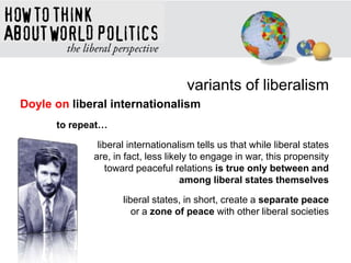variants of liberalism
Doyle on liberal internationalism
to repeat…
liberal internationalism tells us that while liberal states
are, in fact, less likely to engage in war, this propensity
toward peaceful relations is true only between and
among liberal states themselves
liberal states, in short, create a separate peace
or a zone of peace with other liberal societies
 