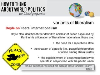 variants of liberalism
Doyle on liberal internationalism
Doyle also identifies three ―definitive articles‖ of peace espoused by
Kant in his articulation of liberal internationalism. these are:
 the need for a republican state
 the creation of a pacific (i.e., peaceful) federation
or union among liberal states
 the establishment of a cosmopolitan law to
operate in conjunction with the pacific union
for our purposes, we need not discuss these ―articles‖ in any
detail
 