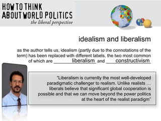 idealism and liberalism
as the author tells us, idealism (partly due to the connotations of the
term) has been replaced with different labels, the two most common
of which are _________________ and __________________liberalism constructivism
―Liberalism is currently the most well-developed
paradigmatic challenger to realism. Unlike realists …
liberals believe that significant global cooperation is
possible and that we can move beyond the power politics
at the heart of the realist paradigm‖
 