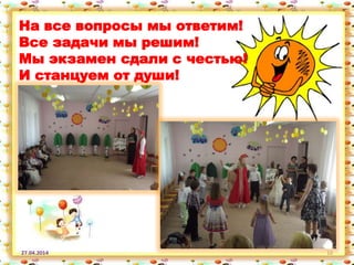 27.04.2014 10
На все вопросы мы ответим!
Все задачи мы решим!
Мы экзамен сдали с честью!
И станцуем от души!
 