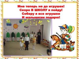 27.04.2014 4
Мне теперь не до игрушек!
Скоро В ШКОЛУ я пойду!
Соберу я все игрушки
И малышкам подарю!
 