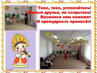 27.04.2014 9
Тихо, тихо, успокойтесь!
Милые друзья, не ссорьтесь!
Василиса нам поможет
И премудрость принесѐт!
 