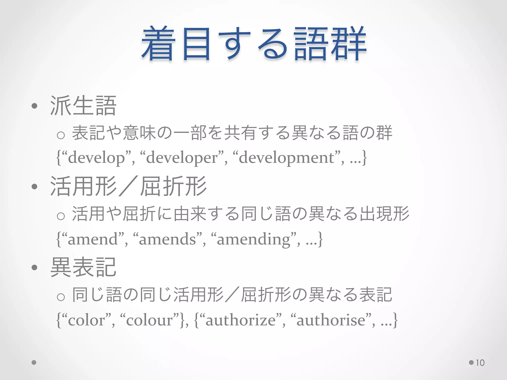 着目する語群
•  派生語	
  
o  表記や意味の一部を共有する異なる語の群	
  
{“develop”,	
  “developer”,	
  “development”,	
  …}	
  
•  活用形／屈折形	
  
o  活用や屈折に由来する同じ語の異なる出現形	
  
{“amend”,	
  “amends”,	
  “amending”,	
  …}	
  
•  異表記	
  
o  同じ語の同じ活用形／屈折形の異なる表記	
  
{“color”,	
  “colour”},	
  {“authorize”,	
  “authorise”,	
  …}	
  
10
 
