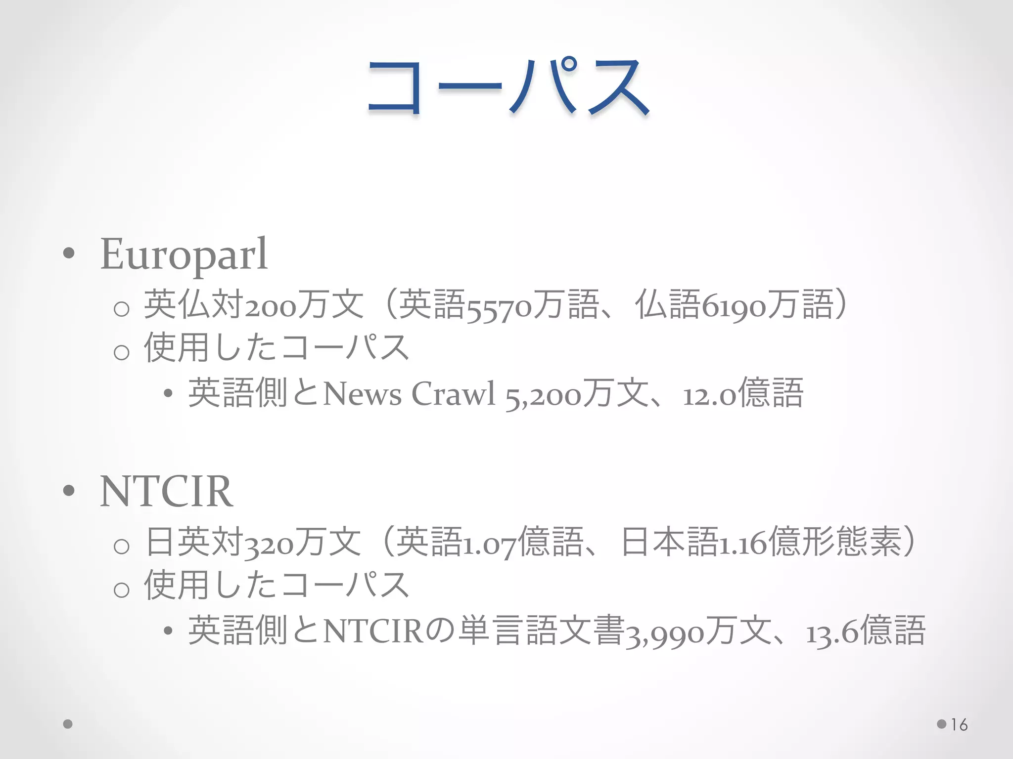 コーパス
	
  
•  Europarl	
  
o  英仏対200万文（英語5570万語、仏語6190万語）	
  
o  使用したコーパス	
  
•  英語側とNews	
  Crawl	
  5,200万文、12.0億語	
  
•  NTCIR	
  
o  日英対320万文（英語1.07億語、日本語1.16億形態素）	
  
o  使用したコーパス	
  
•  英語側とNTCIRの単言語文書3,990万文、13.6億語	
  
16
 