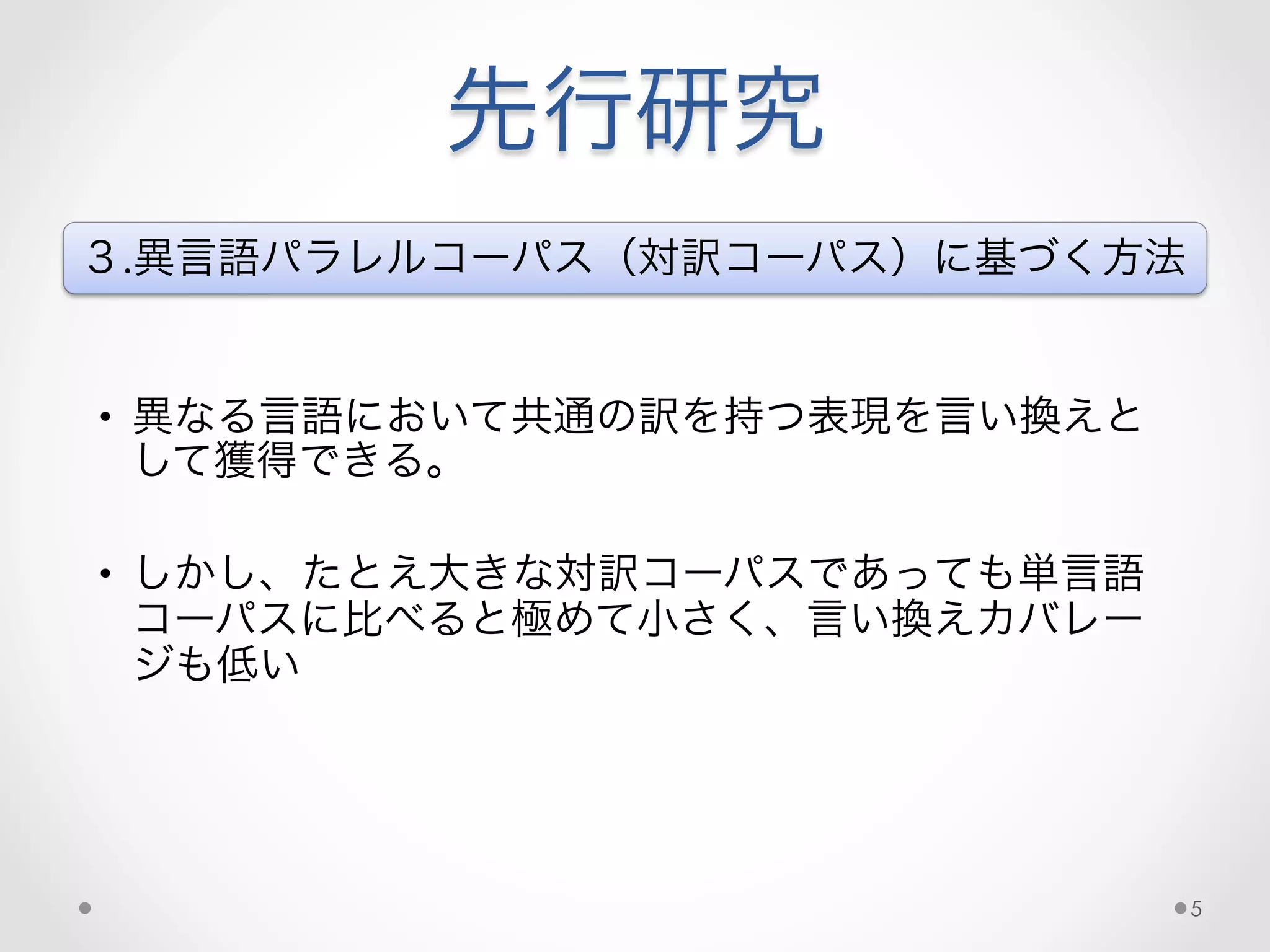 先行研究
３.異言語パラレルコーパス（対訳コーパス）に基づく方法
•  異なる言語において共通の訳を持つ表現を言い換えと
して獲得できる。
•  しかし、たとえ大きな対訳コーパスであっても単言語
コーパスに比べると極めて小さく、言い換えカバレー
ジも低い
5
 