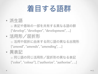 着目する語群
•  派生語	
  
o  表記や意味の一部を共有する異なる語の群	
  
{“develop”,	
  “developer”,	
  “development”,	
  …}	
  
•  活用形／屈折形	
  
o  活用や屈折に由来する同じ語の異なる出現形	
  
{“amend”,	
  “amends”,	
  “amending”,	
  …}	
  
•  異表記	
  
o  同じ語の同じ活用形／屈折形の異なる表記	
  
{“color”,	
  “colour”},	
  {“authorize”,	
  “authorise”,	
  …}	
  
10
 
