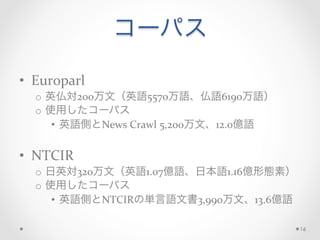 コーパス
	
  
•  Europarl	
  
o  英仏対200万文（英語5570万語、仏語6190万語）	
  
o  使用したコーパス	
  
•  英語側とNews	
  Crawl	
  5,200万文、12.0億語	
  
•  NTCIR	
  
o  日英対320万文（英語1.07億語、日本語1.16億形態素）	
  
o  使用したコーパス	
  
•  英語側とNTCIRの単言語文書3,990万文、13.6億語	
  
16
 