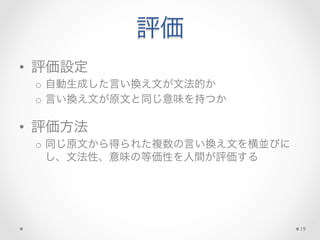 評価
•  評価設定	
  
o  自動生成した言い換え文が文法的か	
  
o  言い換え文が原文と同じ意味を持つか	
  
•  評価方法	
  
o  同じ原文から得られた複数の言い換え文を横並びに
し、文法性、意味の等価性を人間が評価する	
  
19
 
