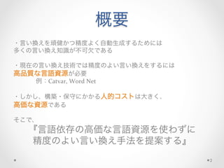 概要
・言い換えを頑健かつ精度よく自動生成するためには	
  
多くの言い換え知識が不可欠である	
  
	
  
・現在の言い換え技術では精度のよい言い換えをするには	
  
高品質な言語資源が必要	
  
	
  例：Catvar,	
  Word	
  Net	
  
	
  
・しかし、構築・保守にかかる人的コストは大きく、	
  
高価な資源である	
  
	
  
そこで、	
  
『言語依存の高価な言語資源を使わずに	
  
精度のよい言い換え手法を提案する』
2
 