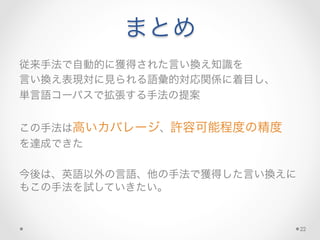 まとめ
従来手法で自動的に獲得された言い換え知識を	
  
言い換え表現対に見られる語彙的対応関係に着目し、	
  
単言語コーパスで拡張する手法の提案	
  
	
  
この手法は高いカバレージ、許容可能程度の精度	
  
を達成できた	
  
	
  
今後は、英語以外の言語、他の手法で獲得した言い換えに
もこの手法を試していきたい。
22
 