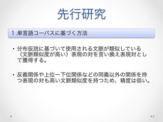 先行研究
１.単言語コーパスに基づく方法
•  分布仮説に基づいて使用される文脈が類似している
（文脈類似度が高い）表現の対を言い換え表現対とし
て獲得する。
•  反義関係や上位ー下位関係などの同義以外の関係を持
つ表現の対も高い文脈類似度を持つため、精度は低い。
3
 