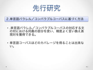 先行研究
２.単言語パラレル／コンパラブルコーパスに基づく方法
•  .単言語パラレル／コンパラブルコーパスの対応する文
の対における同義の部分を使い、精度よく言い換え表
現対を獲得できる。
•  単言語コーパスほどのカバレージを得ることは出来な
い。
4
 