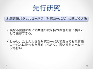 先行研究
３.異言語パラレルコーパス（対訳コーパス）に基づく方法
•  異なる言語において共通の訳を持つ表現を言い換えと
して獲得できる。
•  しかし、たとえ大きな対訳コーパスであっても単言語
コーパスに比べると極めて小さく、言い換えカバレー
ジも低い
5
 