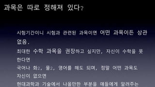 과목은 따로 정해져 있다?
시험기간이니 시험과 관련된 과목이면 어떤 과목이든 상관
없음.
최대한 수학 과목을 권장하고 싶지만, 자신이 수학을 못
한다면
국어나 화2, 물2, 영어를 해도 되며, 정말 어떤 과목도
자신이 없으면
현대과학과 기술에서 나올만한 부분을 얘들에게 알려주는
 