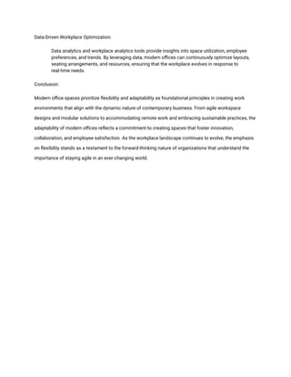 Data-Driven Workplace Optimization:
​ Data analytics and workplace analytics tools provide insights into space utilization, employee
preferences, and trends. By leveraging data, modern offices can continuously optimize layouts,
seating arrangements, and resources, ensuring that the workplace evolves in response to
real-time needs.
Conclusion:
Modern office spaces prioritize flexibility and adaptability as foundational principles in creating work
environments that align with the dynamic nature of contemporary business. From agile workspace
designs and modular solutions to accommodating remote work and embracing sustainable practices, the
adaptability of modern offices reflects a commitment to creating spaces that foster innovation,
collaboration, and employee satisfaction. As the workplace landscape continues to evolve, the emphasis
on flexibility stands as a testament to the forward-thinking nature of organizations that understand the
importance of staying agile in an ever-changing world.
 