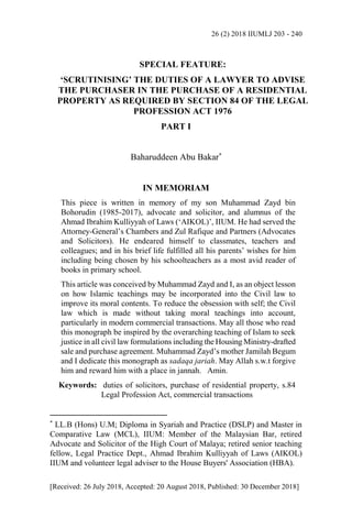 26 (2) 2018 IIUMLJ 203 - 240
[Received: 26 July 2018, Accepted: 20 August 2018, Published: 30 December 2018]
SPECIAL FEATURE:
‘SCRUTINISING’ THE DUTIES OF A LAWYER TO ADVISE
THE PURCHASER IN THE PURCHASE OF A RESIDENTIAL
PROPERTY AS REQUIRED BY SECTION 84 OF THE LEGAL
PROFESSION ACT 1976
PART I
Baharuddeen Abu Bakar*
IN MEMORIAM
This piece is written in memory of my son Muhammad Zayd bin
Bohorudin (1985-2017), advocate and solicitor, and alumnus of the
Ahmad Ibrahim Kulliyyah of Laws (‘AIKOL)’, IIUM. He had served the
Attorney-General’s Chambers and Zul Rafique and Partners (Advocates
and Solicitors). He endeared himself to classmates, teachers and
colleagues; and in his brief life fulfilled all his parents’ wishes for him
including being chosen by his schoolteachers as a most avid reader of
books in primary school.
This article was conceived by Muhammad Zayd and I, as an object lesson
on how Islamic teachings may be incorporated into the Civil law to
improve its moral contents. To reduce the obsession with self; the Civil
law which is made without taking moral teachings into account,
particularly in modern commercial transactions. May all those who read
this monograph be inspired by the overarching teaching of Islam to seek
justice in all civil law formulations including the Housing Ministry-drafted
sale and purchase agreement. Muhammad Zayd’s mother Jamilah Begum
and I dedicate this monograph as sadaqa jariah. May Allah s.w.t forgive
him and reward him with a place in jannah. Amin.
Keywords: duties of solicitors, purchase of residential property, s.84
Legal Profession Act, commercial transactions
*
LL.B (Hons) U.M; Diploma in Syariah and Practice (DSLP) and Master in
Comparative Law (MCL), IIUM: Member of the Malaysian Bar, retired
Advocate and Solicitor of the High Court of Malaya; retired senior teaching
fellow, Legal Practice Dept., Ahmad Ibrahim Kulliyyah of Laws (AIKOL)
IIUM and volunteer legal adviser to the House Buyers' Association (HBA).
 