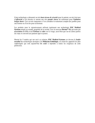 Cette technologie a démontré un trés haut niveau de sécurité pour le patient, un trés fort taux
d’efficacité et de réussite et surtout une très grande vitesse de traitement pour l’épilation
longue durée. Ceci est très important si l’on considère le traitement complet des jambes pour
une femme ou d’un dos pour un homme.
Les produits pour le rajeunissement utilisent également une technologie ESC Medical
Systems unique au monde, propriété de la société, avec le nouveau Derma™ K, qui traite par
association du CO2 et de l’Erbium les rides sur le visage, aussi bien que sur les autres parties
du corps et convient aux patients âgés et jeunes.
Durant les 5 années qui ont suivi sa création, ESC Medical Systems est devenu le leader
mondial des technologies destinées à la Médecine Esthétique, en créant les appareils les plus
sophistiqués qui sont aujourd’hui les seuls à répondre à toutes les exigences de cette
profession.
 