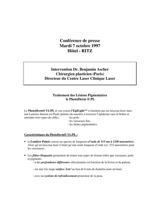 Conférence de presse
Mardi 7 octobre 1997
Hôtel - RITZ
Intervention Dr. Benjamin Ascher
Chirurgien plasticien (Paris)
Directeur du Centre Laser Clinique Laser
Traitement des Lésions Pigmentaires
le PhotoDerm ® PL
Le PhotoDerm® VL/PL et son cousin l’EpiLight™ n’émettent pas un faisceau laser mais
une Lumière Intense en Flash (pulsée) de manière à traverser l’épiderme sans le brûler et
atteindre trois types de cibles : - les poils
- les vaisseaux fins
- les tâches pigmentaires.
Caractéristiques du PhotoDerm® VL/PL :
• la Lumière Pulsée couvre un spectre de longueurs d’onde de 515 nm à 1200 nanomètres.
Alors qu’un faisceau laser n’émet qu’une seule longueur d’onde (ex: 532 nanomètres pour
les vaisseaux) .
• Les filtres bloquants permettent de traiter tous types de lésions telles que vaisseaux, poils
et pigments.
- à des profondeurs différentes sélectionnées en fonction de la lésion et du patient,
- sur une très large surface 3cm² au lieu de 6 mm de diamètre pour un laser,
- avec un système de refroidissement protecteur de la peau.
 