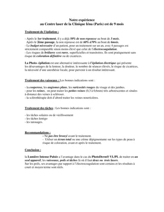 Notre expérience
au Centre laser de la Clinique Iéna (Paris) est de 9 mois
Traitement de l’épilation :
- Après le 1er traitement, il y a déjà 50% de non repousse au bout de 3 mois.
Après le 2ème passage, la non repousse est de 60% à70% au bout de 6mois.
- Le budget nécessaire d’un patient, pour un traitement sur un an, avec 4 passages est
strictement comparable sinon moins élevé que celui de l’électrocoagulation.
- Les risques de brûlures sont rares, superficielles et transitoires. Ils sont pratiquement sans
risque de coloration définitive ou de cicatrices.
La Photo- épilation est une alternative intéressante à l’épilation électrique qui présente
les désavantages de la lenteur, la douleur, le nombre de séances élevés, le risque de cicatrices,
la nécessité d’une anesthésie locale, pour parvenir à un résultat intéressant.
Traitement des vaisseaux : Les bonnes indications sont :
- la couperose, les angiomes plans, les varicosités rouges du visage et des jambes.
- pour les veines, on peut traiter les petites veines (0,3 à 0,6mm) très arborescentes et situées
à distance des veines à scléroser.
- la sclérothérapie doit d’abord traiter les veines nourricières.
Traitement des tâches : Les bonnes indications sont :
- les tâches solaires ou de vieillissement
- les tâches lentigo
- les tatouages.
Recommandations :
- Ne pas être bronzé avant le traitement.
- Utilser un écran total ou une crème dépigmentante sur les types de peau à
risque de coloration, avant et après le traitement.
Conclusion :
la Lumière Intense Pulsée a l’avantage dans le cas du PhotoDerm® VL/PL de traiter en un
seul appareil, les vaisseaux, poils et tâches là où il faut deux ou trois lasers.
Sur les poils, ses avantages par rapport à l’électrocoagulation sont certains et les résultats à
court et moyen terme sont réels.
 