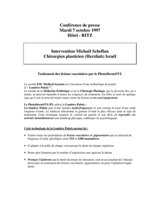 Conférence de presse
Mardi 7 octobre 1997
Hôtel - RITZ
Intervention Michaël Scheflan
Chirurgien plasticien (Herzliah) Israël
Traitement des lésions vasculaires par le PhotoDerm®VL
La société ESC Medical Systems est l’inventeur d’une technologie de pointe :
la “ Lumière Pulsée ”.
Le monde de la Médecine Esthétique et de la Chirurgie Plastique, par la diversité des cas à
traiter, ne pouvait répondre à toutes les exigences de traitement. En effet, le laser de quelque
type qu’il soit ne pouvait traiter toutes sortes de lésions en un seul équipement.
Le PhotoDerm®VL/PL utilise la Lumière Pulsée :
La lumière Pulsée part d’une lumière multi-fréquences et non comme le laser d’une seule
longueur d’onde. Le médecin sélectionne la gamme d’onde la plus efficace pour le type de
traitement. Cette technique respecte le confort du patient et son désir de reprendre ses
activités immédiatement sans handicap physique, esthétique ou psychologique.
Cette technologie de la Lumière Pulsée permet de :
• Traiter toutes les profondeurs de lésions vasculaires et pigmentaires par la sélection de
longueurs d’onde spécifiques entre 515 et 1200 nanomètres.
• S’adapter à la taille de chaque vaisseau par la durée de chaque impulsion
• Doser plus finement par le nombre d’impulsions sans agrésser le derme
• Protéger l’épiderme par la durée du temps de relaxation, tout en accumulant de l’énergie
nécessaire au traitement des lésions vasculaires, pigmentaires ou pour l’épilation longue
durée.
 