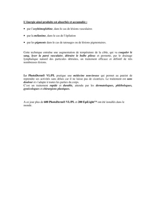 L’énergie ainsi produite est absorbée et accumulée :
• par l’oxyhémoglobine, dans le cas de lésions vasculaires
• par la mélanime, dans le cas de l’épilation
• par les pigments dans le cas de tatouages ou de lésions pigmentaires.
Cette technique entraîne une augmentation de température de la cible, qui va coaguler le
sang, lyser la paroi vasculaire, détruire le bulbe pileux et permette, par le drainage
lymphatique naturel des particules détruites, un traitement efficace et définitf de très
nombreuses lésions.
Le PhotoDerm® VL/PL pratique une médecine non-invase qui permet au pateint de
reprendre ses activités sans délais car il ne laisse pas de cicatrices. Le traitement est sans
douleur et s’adapte à toutes les parties du corps.
C’est un traitement rapide et durable, attendu par les dermatologues, phlébologues,
gynécologues et chirurgiens plastiques.
A ce jour plus de 600 PhotoDerm® VL/PL et 200 EpiLight™ ont été installés dans le
monde.
 