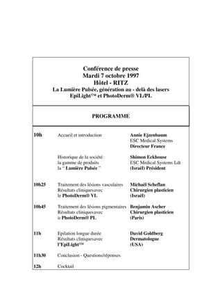 Conférence de presse
Mardi 7 octobre 1997
Hôtel - RITZ
La Lumière Pulsée, génération au - delà des lasers
EpiLight™ et PhotoDerm® VL/PL
PROGRAMME
10h Accueil et introduction Annie Ejzenbaum
ESC Medical Systems
Directeur France
Historique de la société Shimon Eckhouse
la gamme de produits ESC Medical Systems Ldt
la “ Lumière Pulsée ” (Israël) Président
10h25 Traitement des lésions vasculaires Michaël Scheflan
Résultats cliniquesavec Chirurgien plasticien
le PhotoDerm® VL (Israël)
10h45 Traitement des lésions pigmentaires Benjamin Ascher
Résultats cliniquesavec Chirurgien plasticien
le PhotoDerm® PL (Paris)
11h Epilation longue durée David Goldberg
Résultats cliniquesavec Dermatologue
l’EpiLight™ (USA)
11h30 Conclusion - Questions/réponses
12h Cocktail
 